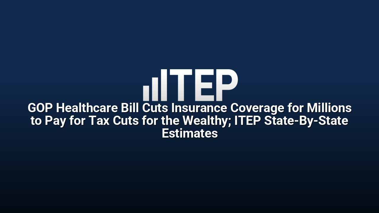GOP Healthcare Bill Cuts Insurance Coverage for Millions to Pay for Tax Cuts for the Wealthy; ITEP State-By-State Estimates