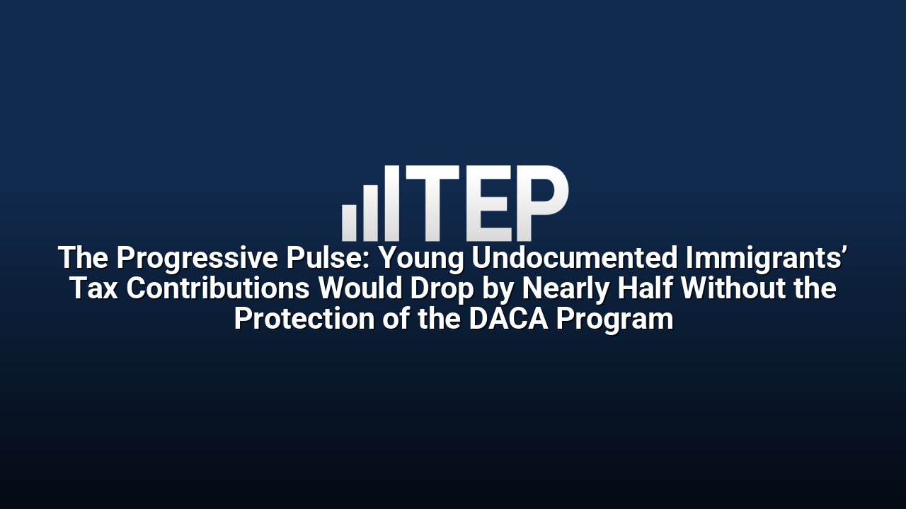 The Progressive Pulse: Young Undocumented Immigrants’ Tax Contributions Would Drop by Nearly Half Without the Protection of the DACA Program