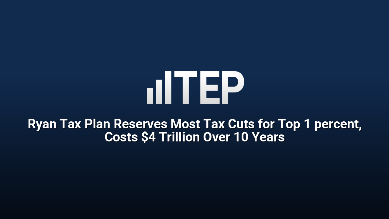 Ryan Tax Plan Reserves Most Tax Cuts for Top 1 percent, Costs $4 Trillion Over 10 Years