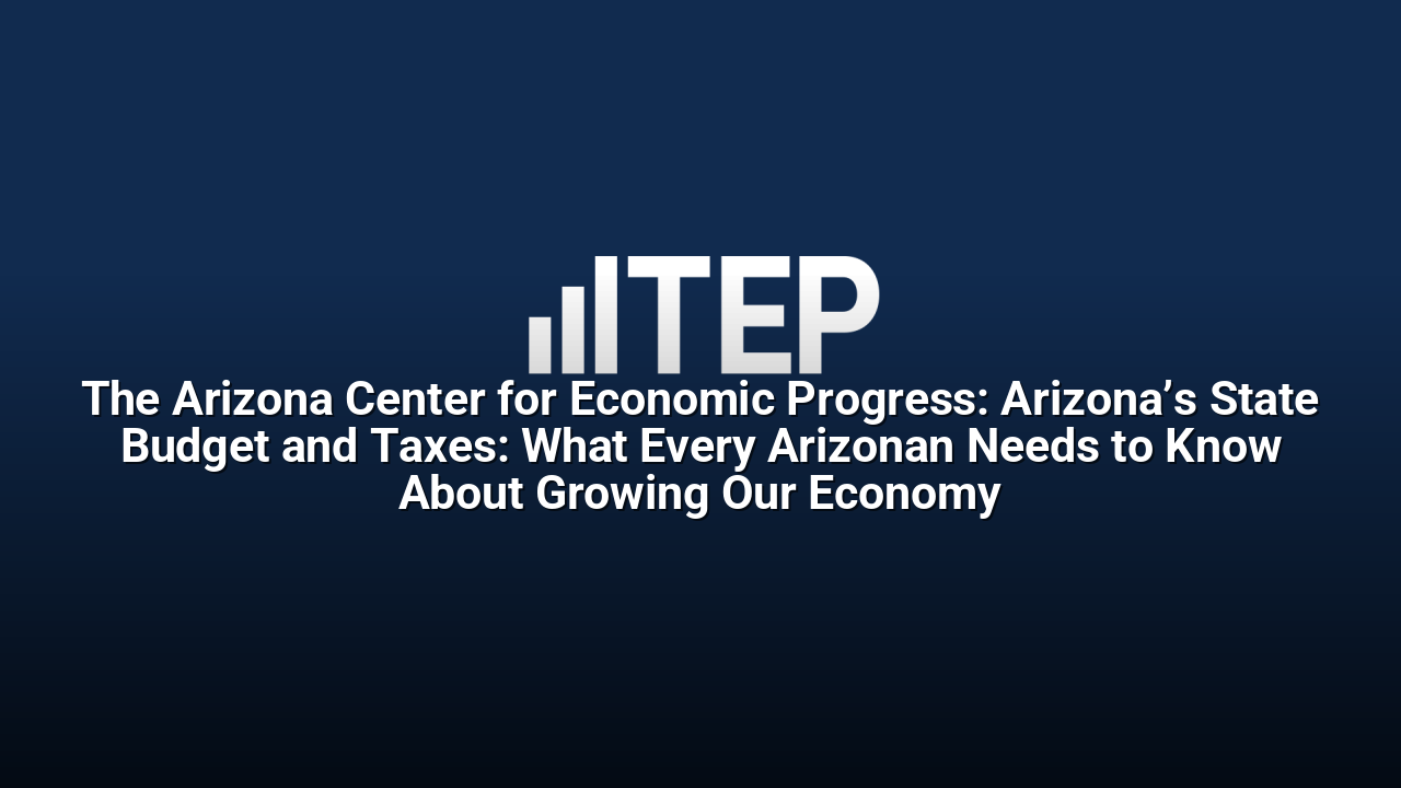 The Arizona Center for Economic Progress: Arizona’s State Budget and Taxes: What Every Arizonan Needs to Know About Growing Our Economy