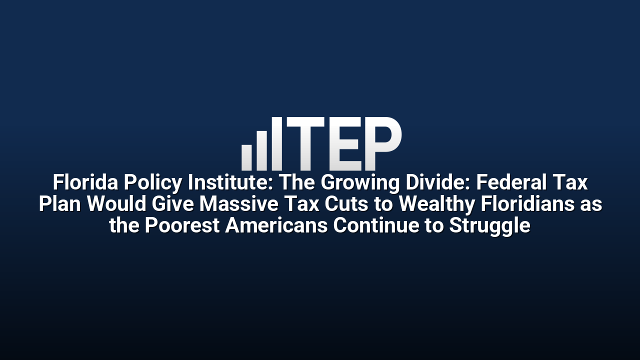Florida Policy Institute: The Growing Divide: Federal Tax Plan Would Give Massive Tax Cuts to Wealthy Floridians as the Poorest Americans Continue to Struggle
