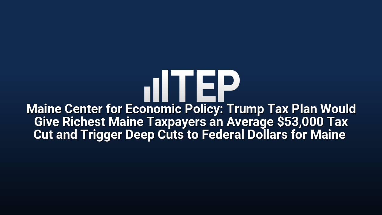 Maine Center for Economic Policy: Trump Tax Plan Would Give Richest Maine Taxpayers an Average $53,000 Tax Cut and Trigger Deep Cuts to Federal Dollars for Maine 