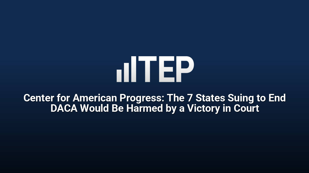 Center for American Progress: The 7 States Suing to End DACA Would Be Harmed by a Victory in Court