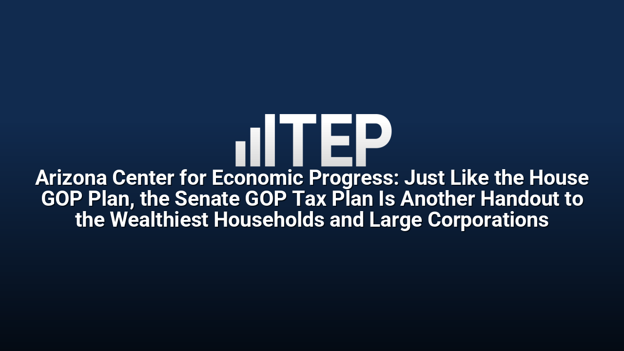 Arizona Center for Economic Progress: Just Like the House GOP Plan, the Senate GOP Tax Plan Is Another Handout to the Wealthiest Households and Large Corporations