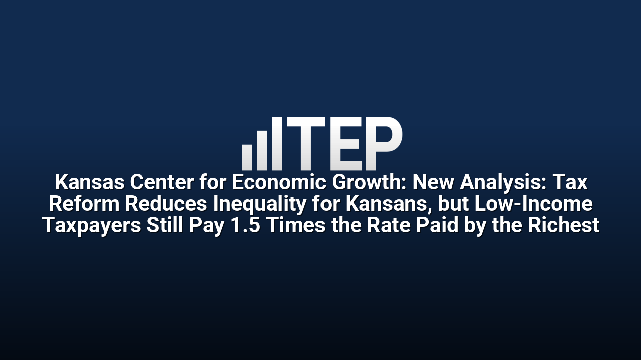 Kansas Center for Economic Growth: New Analysis: Tax Reform Reduces Inequality for Kansans, but Low-Income Taxpayers Still Pay 1.5 Times the Rate Paid by the Richest