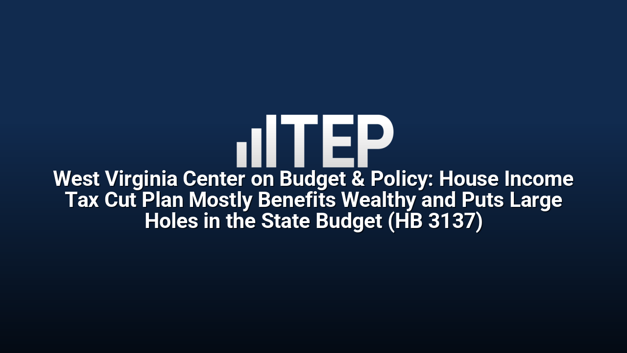West Virginia Center on Budget & Policy: House Income Tax Cut Plan Mostly Benefits Wealthy and Puts Large Holes in the State Budget (HB 3137)