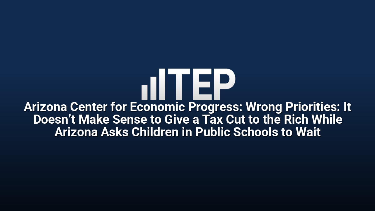 Arizona Center for Economic Progress: Wrong Priorities: It Doesn’t Make Sense to Give a Tax Cut to the Rich While Arizona Asks Children in Public Schools to Wait