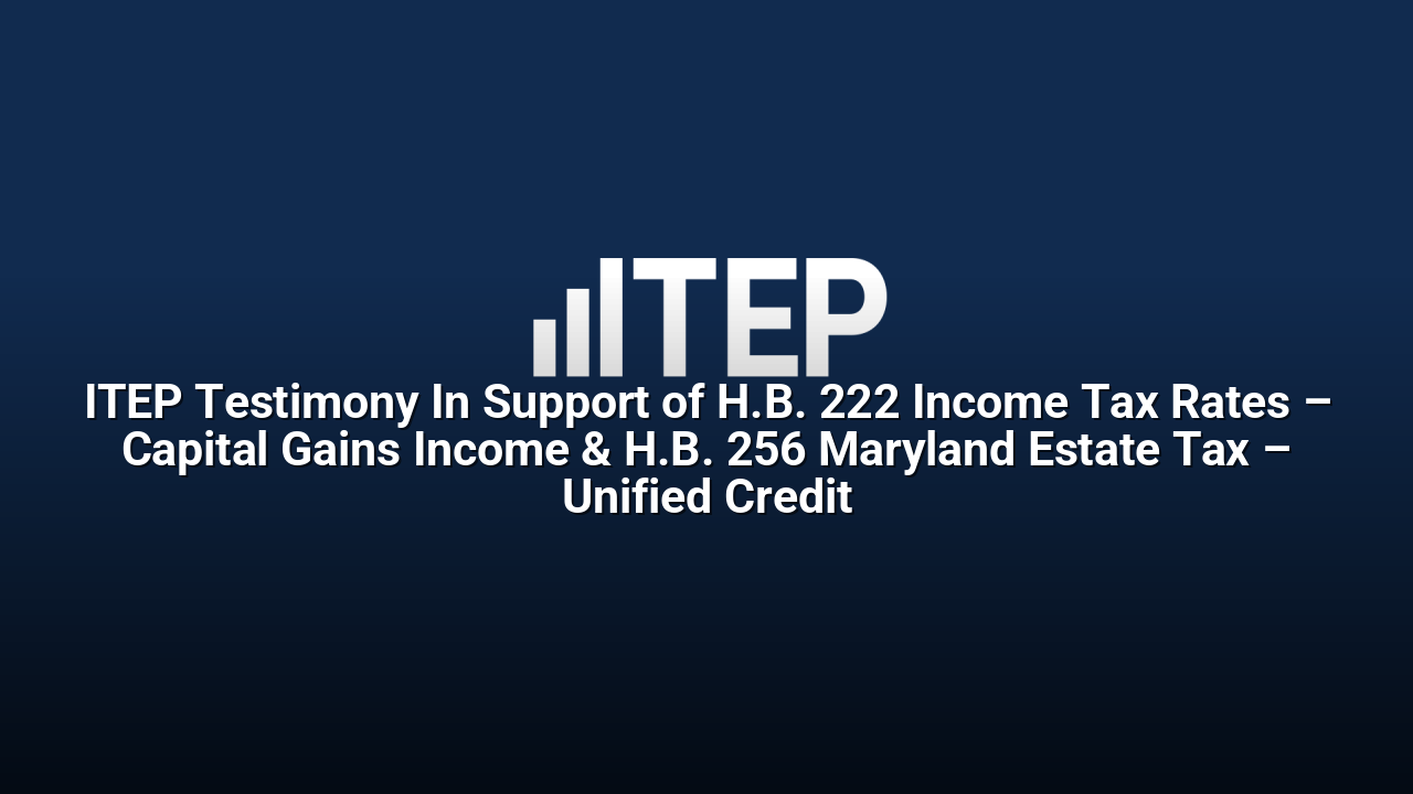 ITEP Testimony In Support of H.B. 222 Income Tax Rates – Capital Gains Income & H.B. 256 Maryland Estate Tax – Unified Credit
