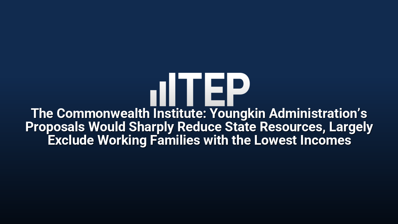 The Commonwealth Institute: Youngkin Administration’s Proposals Would Sharply Reduce State Resources, Largely Exclude Working Families with the Lowest Incomes