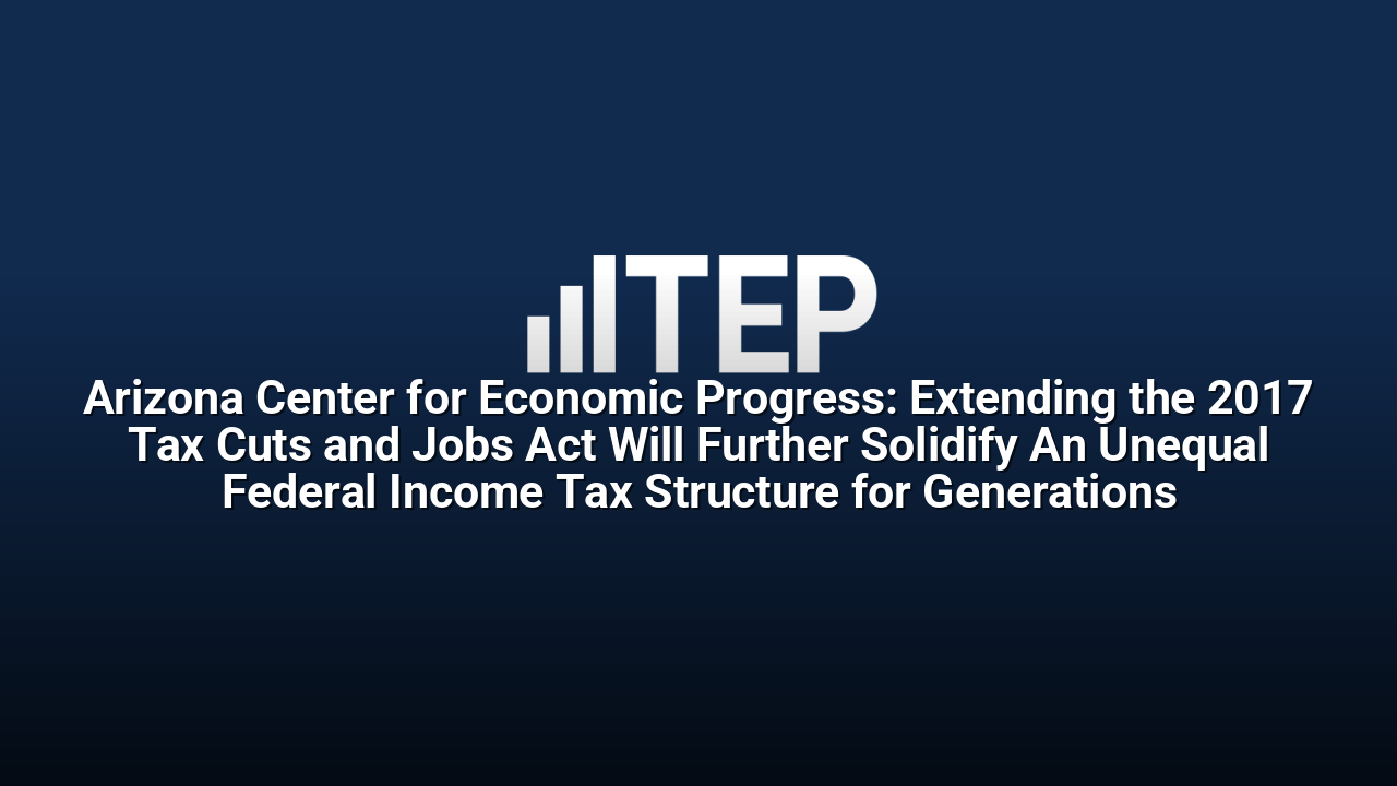 Arizona Center for Economic Progress: Extending the 2017 Tax Cuts and Jobs Act Will Further Solidify An Unequal Federal Income Tax Structure for Generations