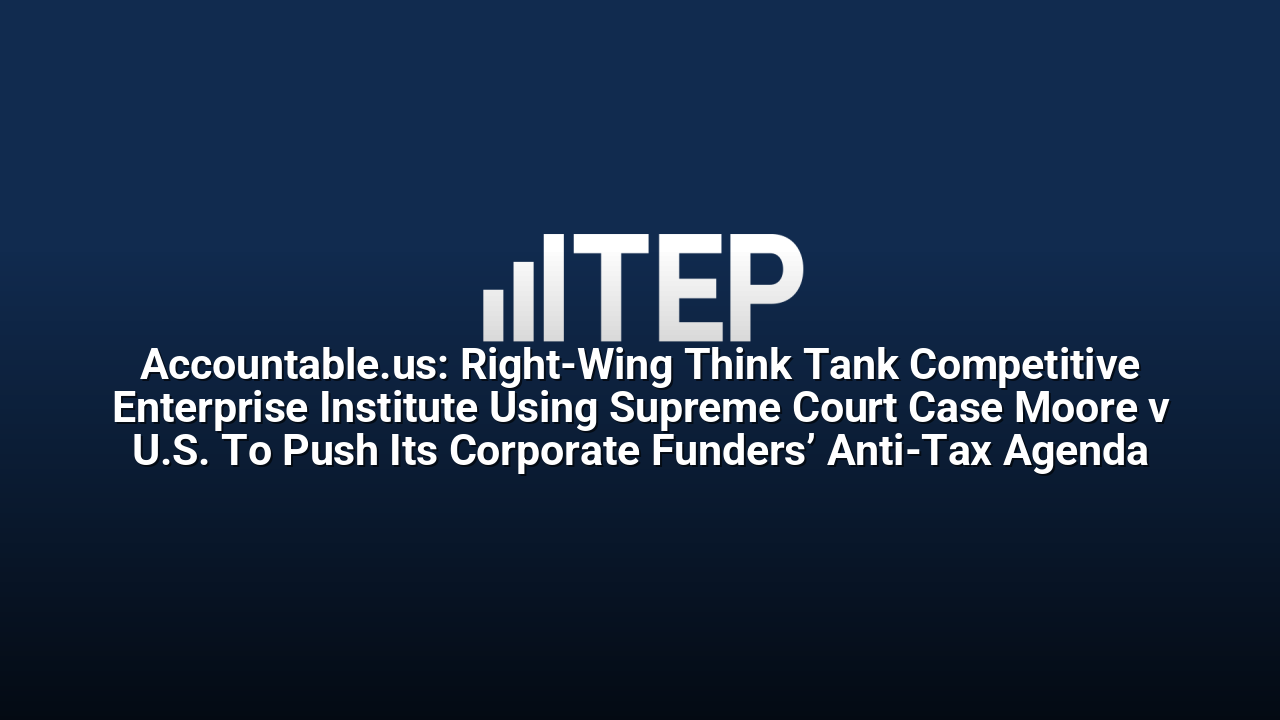 Accountable.us: Right-Wing Think Tank Competitive Enterprise Institute Using Supreme Court Case Moore v U.S. To Push Its Corporate Funders’ Anti-Tax Agenda