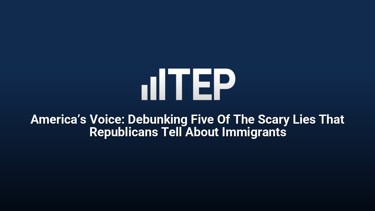 America’s Voice: Debunking Five Of The Scary Lies That Republicans Tell About Immigrants