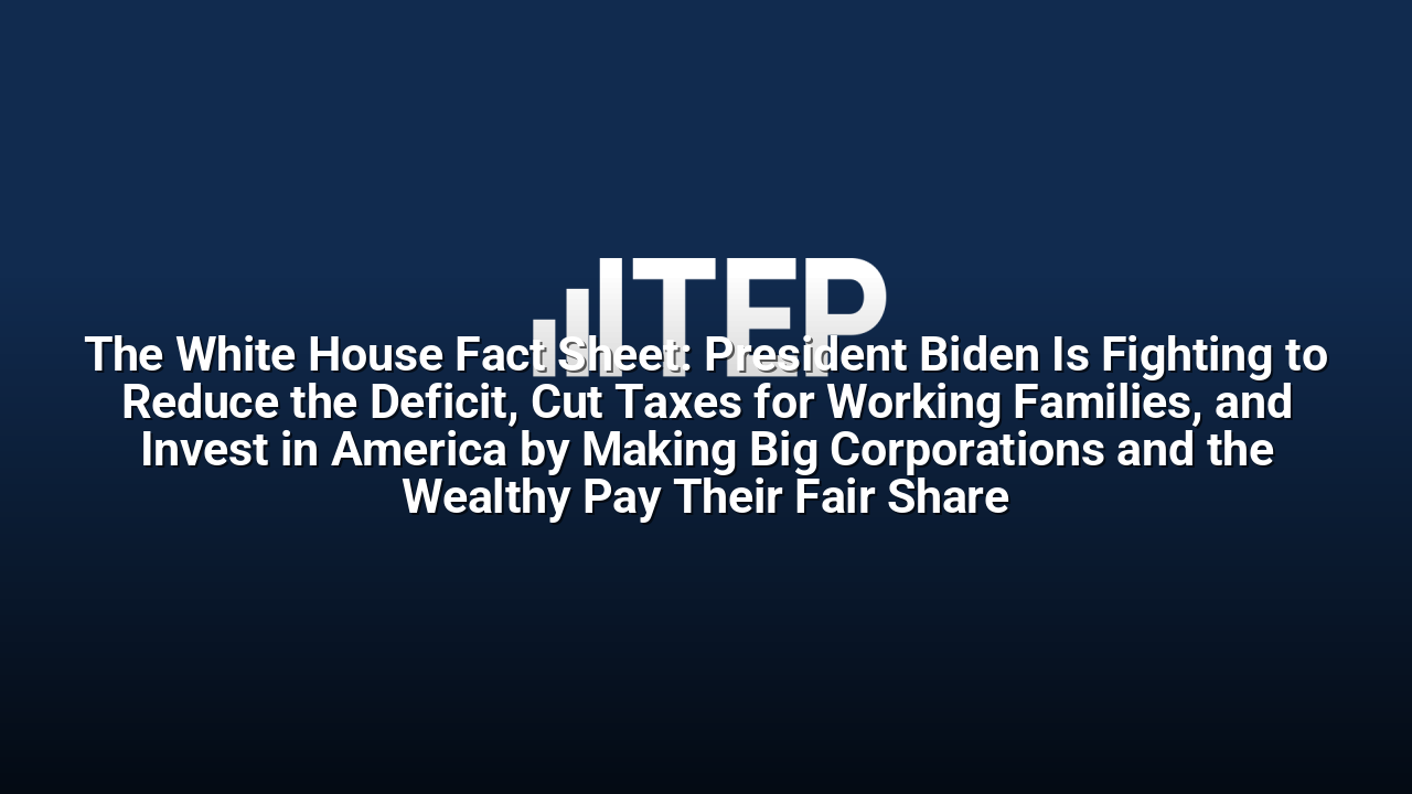 The White House Fact Sheet: President Biden Is Fighting to Reduce the Deficit, Cut Taxes for Working Families, and Invest in America by Making Big Corporations and the Wealthy Pay Their Fair Share