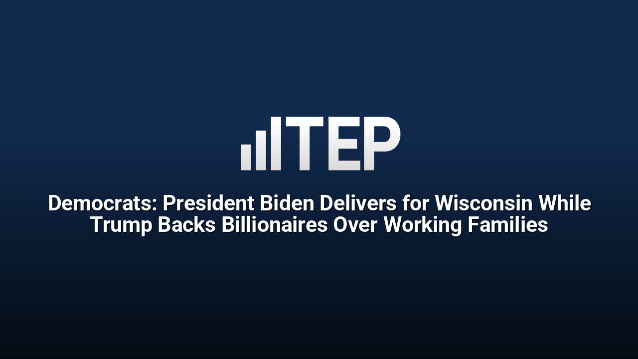 Democrats: President Biden Delivers for Wisconsin While Trump Backs Billionaires Over Working Families