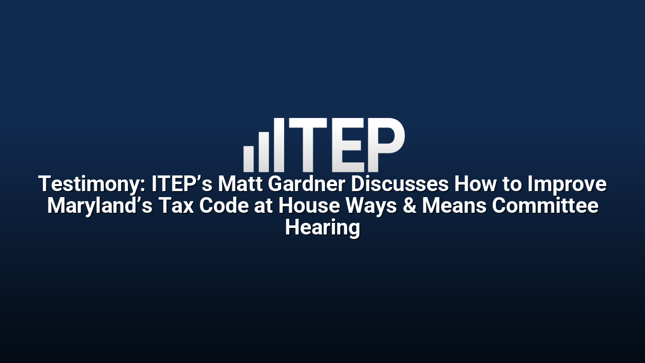 Testimony: ITEP’s Matt Gardner Discusses How to Improve Maryland’s Tax Code at House Ways & Means Committee Hearing