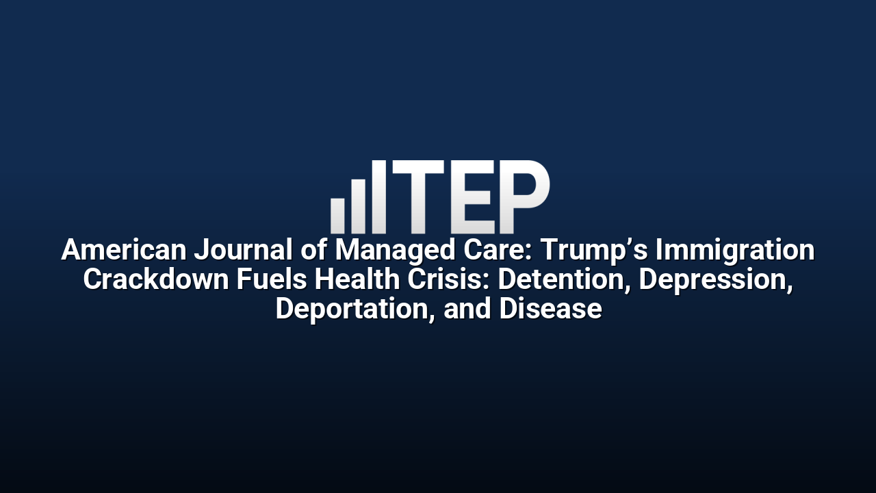 American Journal of Managed Care: Trump’s Immigration Crackdown Fuels Health Crisis: Detention, Depression, Deportation, and Disease