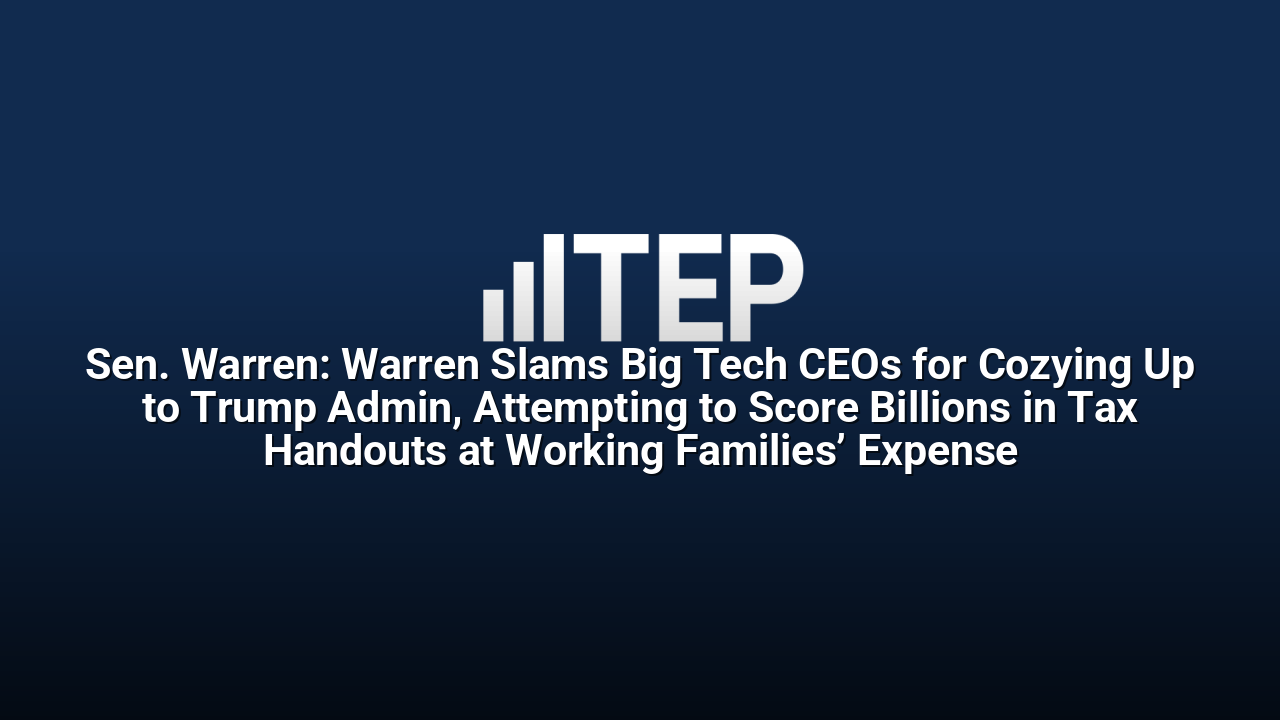 Sen. Warren: Warren Slams Big Tech CEOs for Cozying Up to Trump Admin, Attempting to Score Billions in Tax Handouts at Working Families’ Expense