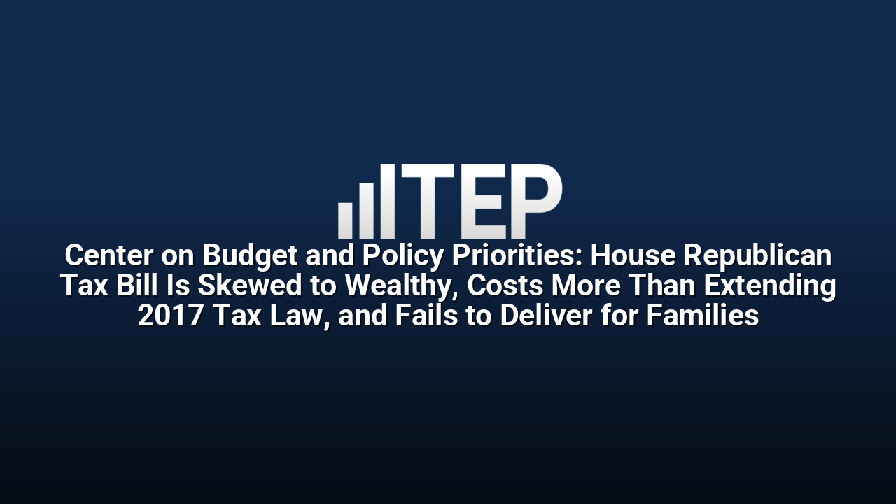 Center on Budget and Policy Priorities: House Republican Tax Bill Is Skewed to Wealthy, Costs More Than Extending 2017 Tax Law, and Fails to Deliver for Families