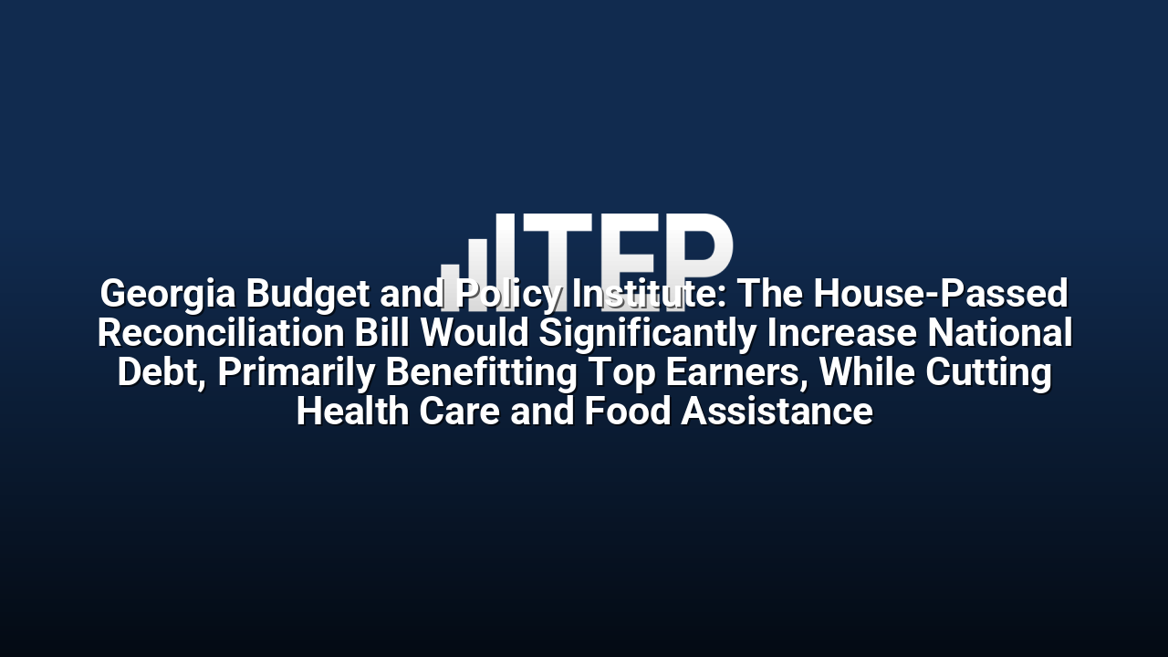 Georgia Budget and Policy Institute: The House-Passed Reconciliation Bill Would Significantly Increase National Debt, Primarily Benefitting Top Earners, While Cutting Health Care and Food Assistance