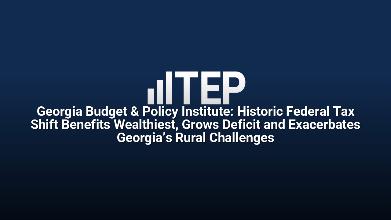 Georgia Budget & Policy Institute: Historic Federal Tax Shift Benefits Wealthiest, Grows Deficit and Exacerbates Georgia’s Rural Challenges