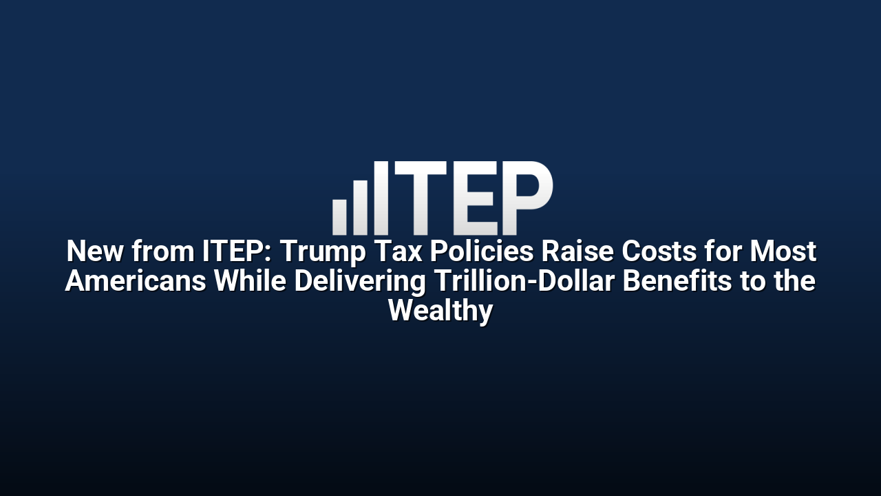 New from ITEP: Trump Tax Policies Raise Costs for Most Americans While Delivering Trillion-Dollar Benefits to the Wealthy