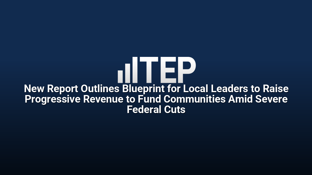 New Report Outlines Blueprint for Local Leaders to Raise Progressive Revenue to Fund Communities Amid Severe Federal Cuts