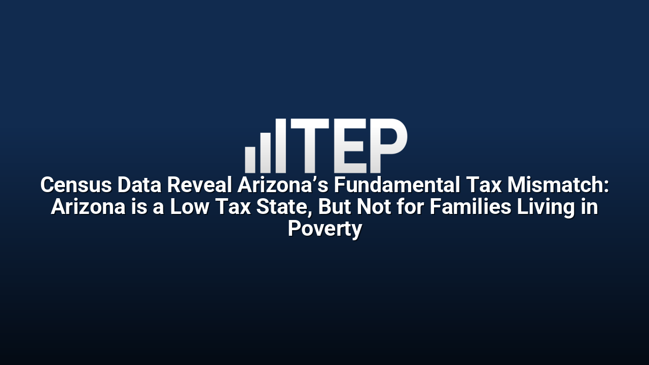 Census Data Reveal Arizona’s Fundamental Tax Mismatch: Arizona is a Low Tax State, But Not for Families Living in Poverty