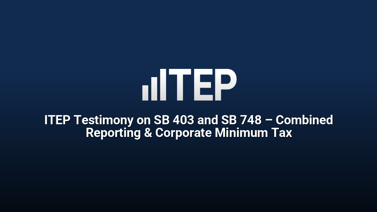 ITEP Testimony on SB 403 and SB 748 – Combined Reporting & Corporate Minimum Tax