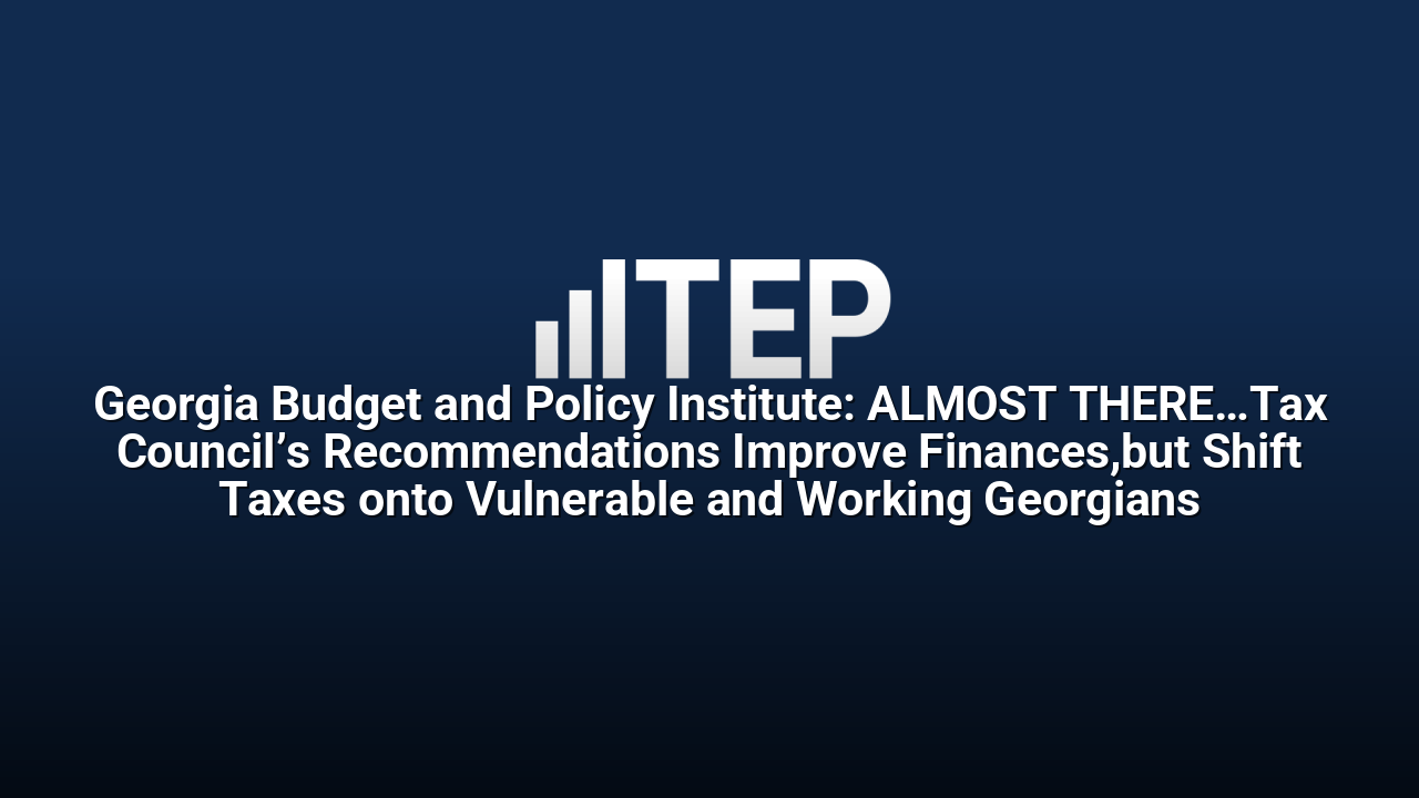 Georgia Budget and Policy Institute: ALMOST THERE…Tax Council’s Recommendations Improve Finances,but Shift Taxes onto Vulnerable and Working Georgians